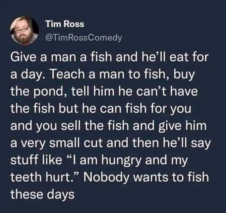 This meme is a humorous example of a "joke" or "one-liner" that uses a play on words to create a humorous effect. The text reads: "Give a man a fish and he'll eat for a day. Teach a man to fish and he'll eat for a lifetime. But, give a man a fish, teach him to fish, and then tell him to go fish for himself, and he'll just complain about the fish being too small, the water being too cold, and the fish being too slippery." The meme is a play on the original "give a man a fish" saying, but adds a humorous twist by exaggerating the man's complaints.